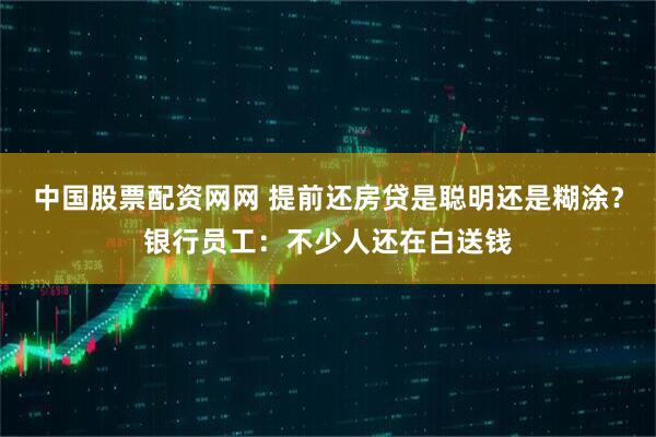 中国股票配资网网 提前还房贷是聪明还是糊涂？银行员工：不少人还在白送钱