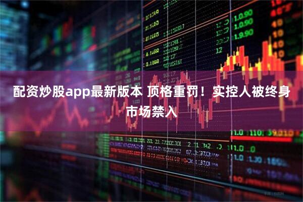 配资炒股app最新版本 顶格重罚！实控人被终身市场禁入