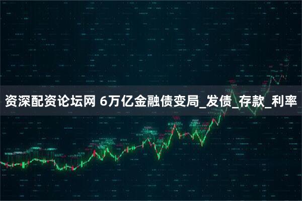 资深配资论坛网 6万亿金融债变局_发债_存款_利率