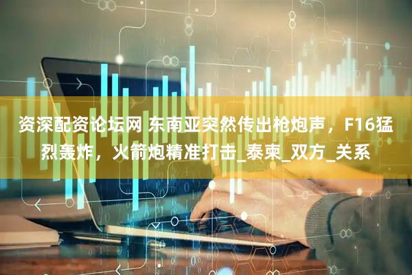 资深配资论坛网 东南亚突然传出枪炮声，F16猛烈轰炸，火箭炮精准打击_泰柬_双方_关系